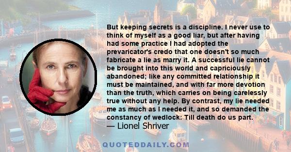 But keeping secrets is a discipline. I never use to think of myself as a good liar, but after having had some practice I had adopted the prevaricator's credo that one doesn't so much fabricate a lie as marry it. A