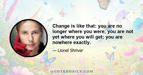 Change is like that: you are no longer where you were; you are not yet where you will get; you are nowhere exactly.