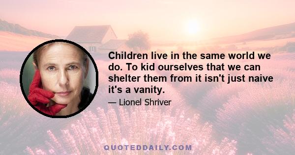 Children live in the same world we do. To kid ourselves that we can shelter them from it isn't just naive it's a vanity.