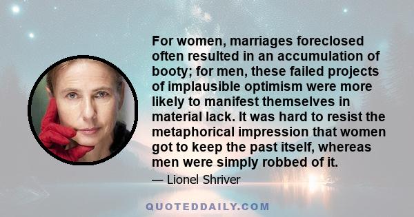 For women, marriages foreclosed often resulted in an accumulation of booty; for men, these failed projects of implausible optimism were more likely to manifest themselves in material lack. It was hard to resist the