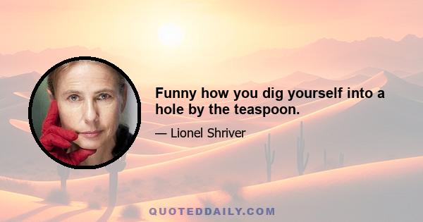 Funny how you dig yourself into a hole by the teaspoon.