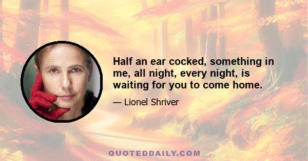 Half an ear cocked, something in me, all night, every night, is waiting for you to come home.