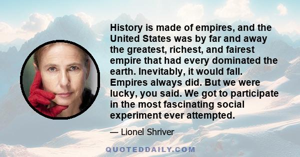 History is made of empires, and the United States was by far and away the greatest, richest, and fairest empire that had every dominated the earth. Inevitably, it would fall. Empires always did. But we were lucky, you