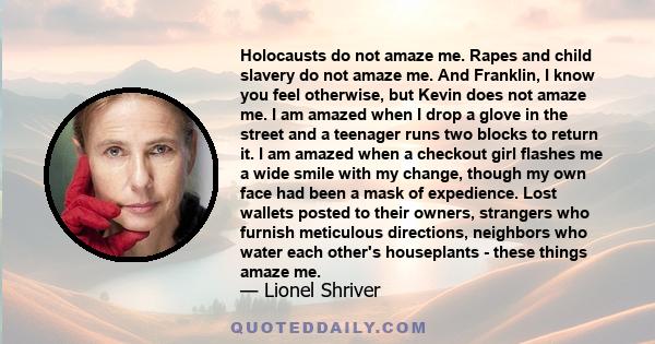 Holocausts do not amaze me. Rapes and child slavery do not amaze me. And Franklin, I know you feel otherwise, but Kevin does not amaze me. I am amazed when I drop a glove in the street and a teenager runs two blocks to