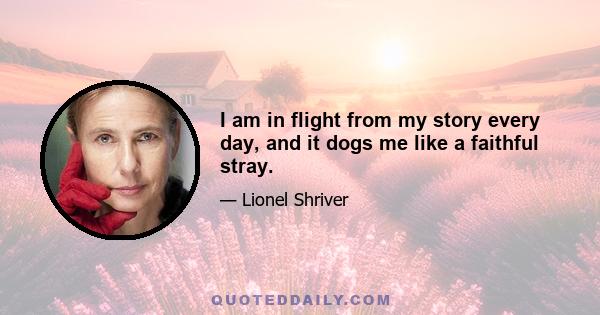 I am in flight from my story every day, and it dogs me like a faithful stray.