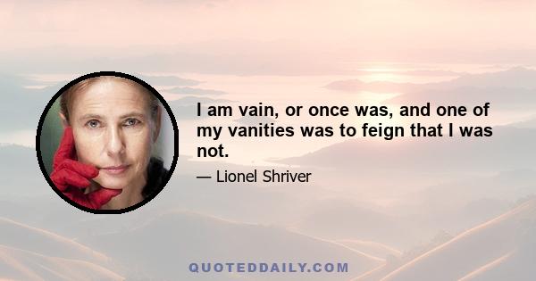 I am vain, or once was, and one of my vanities was to feign that I was not.