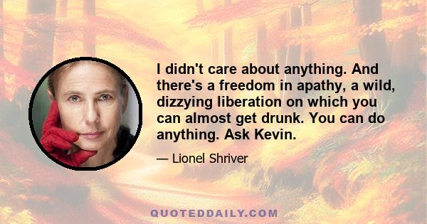 I didn't care about anything. And there's a freedom in apathy, a wild, dizzying liberation on which you can almost get drunk. You can do anything. Ask Kevin.