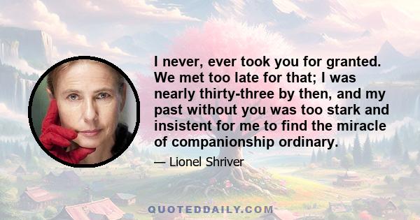 I never, ever took you for granted. We met too late for that; I was nearly thirty-three by then, and my past without you was too stark and insistent for me to find the miracle of companionship ordinary.