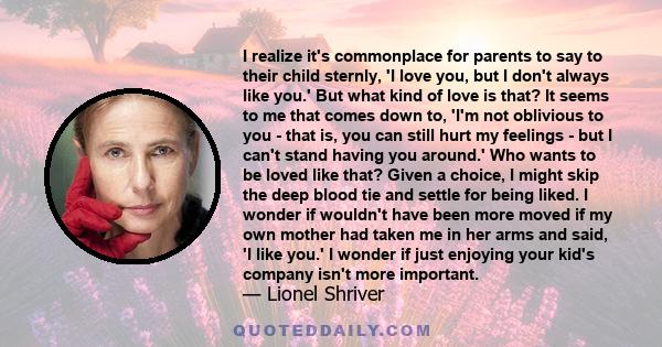 I realize it's commonplace for parents to say to their child sternly, 'I love you, but I don't always like you.' But what kind of love is that? It seems to me that comes down to, 'I'm not oblivious to you - that is, you 