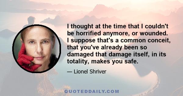 I thought at the time that I couldn't be horrified anymore, or wounded. I suppose that's a common conceit, that you've already been so damaged that damage itself, in its totality, makes you safe.