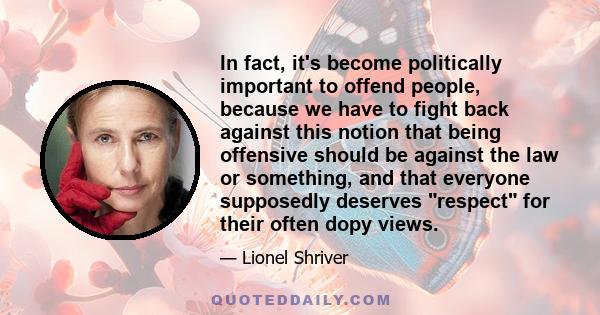 In fact, it's become politically important to offend people, because we have to fight back against this notion that being offensive should be against the law or something, and that everyone supposedly deserves respect