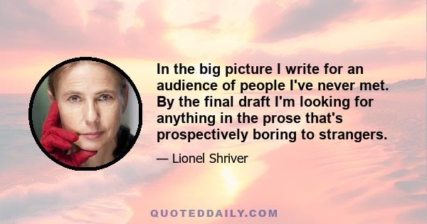 In the big picture I write for an audience of people I've never met. By the final draft I'm looking for anything in the prose that's prospectively boring to strangers.