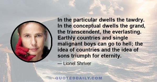 In the particular dwells the tawdry. In the conceptual dwells the grand, the transcendent, the everlasting. Earthly countries and single malignant boys can go to hell; the idea of countries and the idea of sons triumph