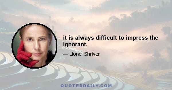 it is always difficult to impress the ignorant.