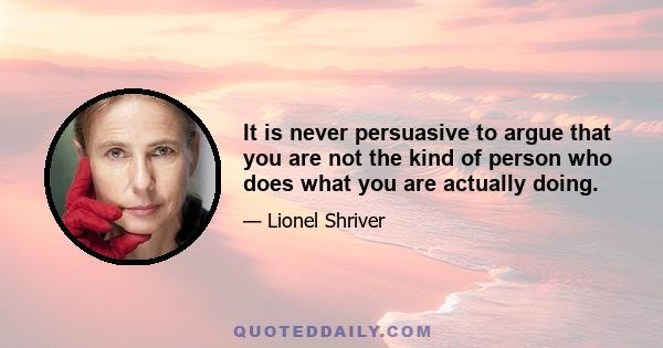 It is never persuasive to argue that you are not the kind of person who does what you are actually doing.