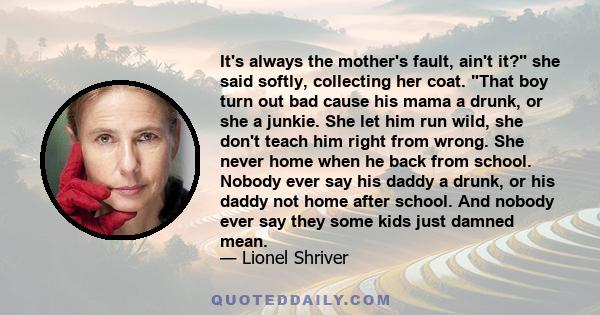 It's always the mother's fault, ain't it? she said softly, collecting her coat. That boy turn out bad cause his mama a drunk, or she a junkie. She let him run wild, she don't teach him right from wrong. She never home