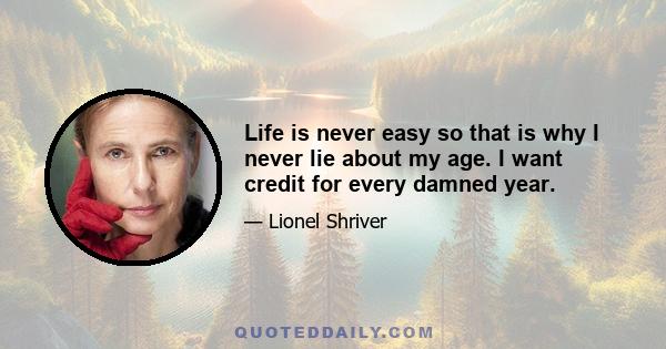 Life is never easy so that is why I never lie about my age. I want credit for every damned year.