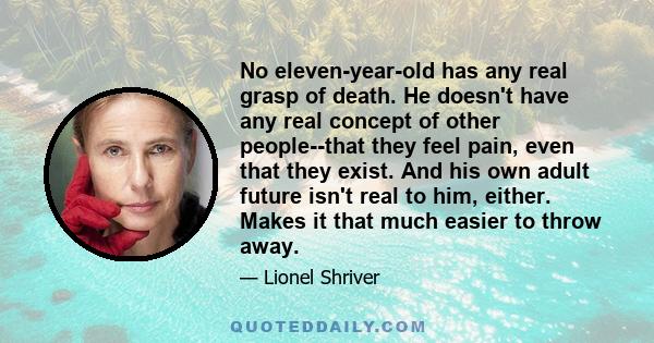 No eleven-year-old has any real grasp of death. He doesn't have any real concept of other people--that they feel pain, even that they exist. And his own adult future isn't real to him, either. Makes it that much easier