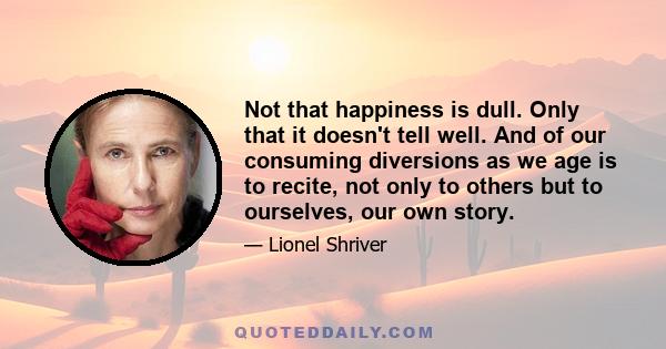 Not that happiness is dull. Only that it doesn't tell well. And of our consuming diversions as we age is to recite, not only to others but to ourselves, our own story.