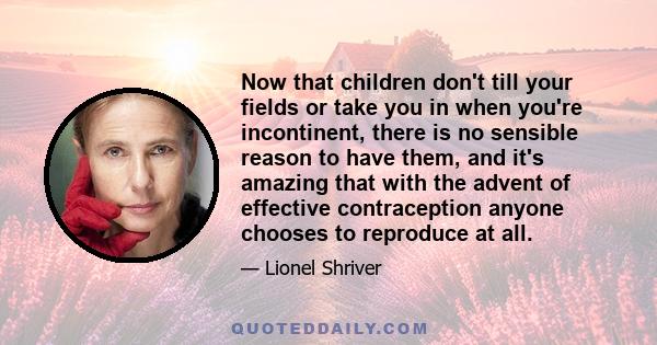 Now that children don't till your fields or take you in when you're incontinent, there is no sensible reason to have them, and it's amazing that with the advent of effective contraception anyone chooses to reproduce at