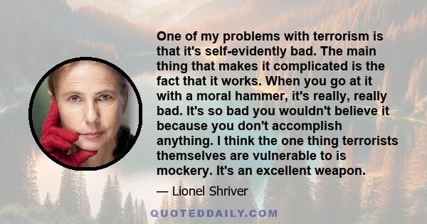 One of my problems with terrorism is that it's self-evidently bad. The main thing that makes it complicated is the fact that it works. When you go at it with a moral hammer, it's really, really bad. It's so bad you