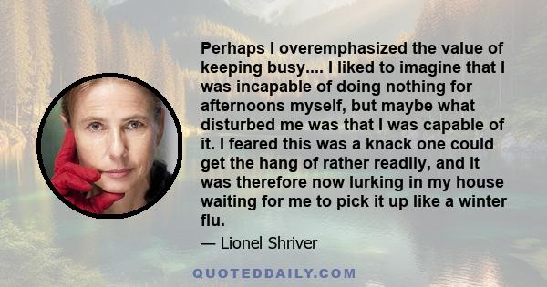 Perhaps I overemphasized the value of keeping busy.... I liked to imagine that I was incapable of doing nothing for afternoons myself, but maybe what disturbed me was that I was capable of it. I feared this was a knack