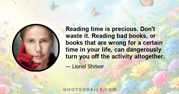 Reading time is precious. Don't waste it. Reading bad books, or books that are wrong for a certain time in your life, can dangerously turn you off the activity altogether.