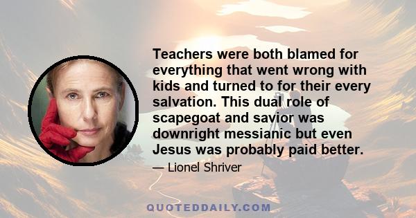 Teachers were both blamed for everything that went wrong with kids and turned to for their every salvation. This dual role of scapegoat and savior was downright messianic but even Jesus was probably paid better.