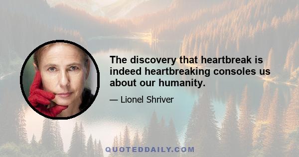 The discovery that heartbreak is indeed heartbreaking consoles us about our humanity.