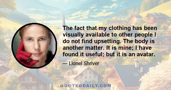 The fact that my clothing has been visually available to other people I do not find upsetting. The body is another matter. It is mine; I have found it useful; but it is an avatar.