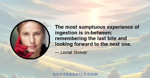 The most sumptuous experience of ingestion is in-between: remembering the last bite and looking forward to the next one.
