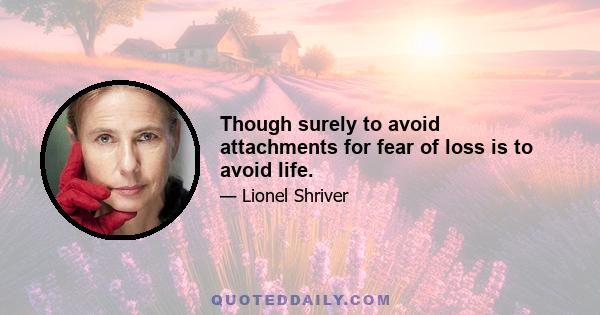 Though surely to avoid attachments for fear of loss is to avoid life.