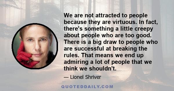 We are not attracted to people because they are virtuous. In fact, there's something a little creepy about people who are too good. There is a big draw to people who are successful at breaking the rules. That means we