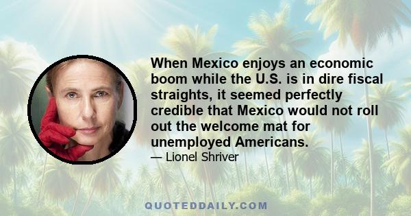 When Mexico enjoys an economic boom while the U.S. is in dire fiscal straights, it seemed perfectly credible that Mexico would not roll out the welcome mat for unemployed Americans.