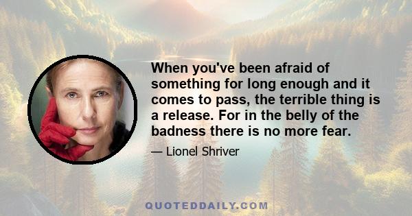 When you've been afraid of something for long enough and it comes to pass, the terrible thing is a release. For in the belly of the badness there is no more fear.