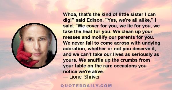 Whoa, that's the kind of little sister I can dig! said Edison. Yes, we're all alike, I said. We cover for you, we lie for you, we take the heat for you. We clean up your messes and mollify our parents for you. We never