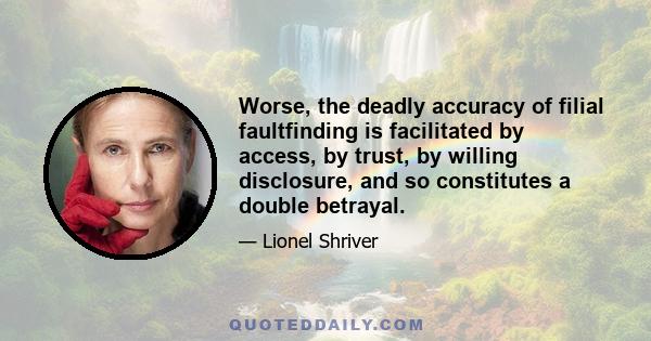 Worse, the deadly accuracy of filial faultfinding is facilitated by access, by trust, by willing disclosure, and so constitutes a double betrayal.