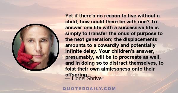 Yet if there's no reason to live without a child, how could there be with one? To answer one life with a successive life is simply to transfer the onus of purpose to the next generation; the displacements amounts to a