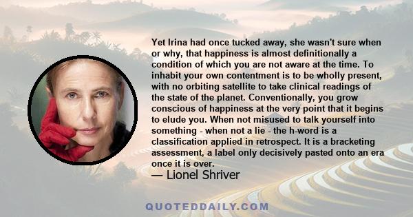 Yet Irina had once tucked away, she wasn't sure when or why, that happiness is almost definitionally a condition of which you are not aware at the time. To inhabit your own contentment is to be wholly present, with no