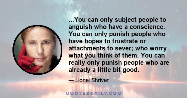 ...You can only subject people to anguish who have a conscience. You can only punish people who have hopes to frustrate or attachments to sever; who worry what you think of them. You can really only punish people who