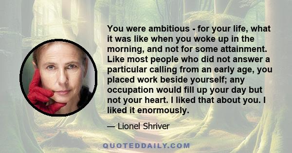 You were ambitious - for your life, what it was like when you woke up in the morning, and not for some attainment. Like most people who did not answer a particular calling from an early age, you placed work beside