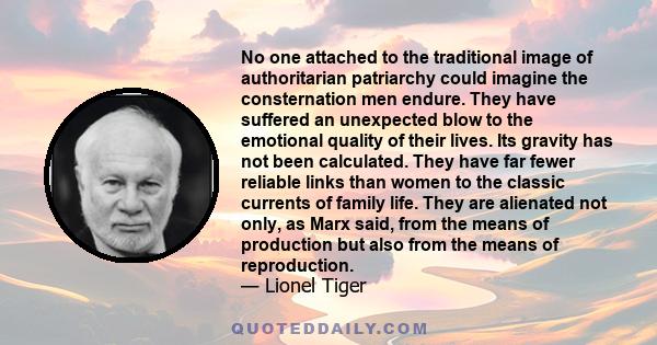 No one attached to the traditional image of authoritarian patriarchy could imagine the consternation men endure. They have suffered an unexpected blow to the emotional quality of their lives. Its gravity has not been