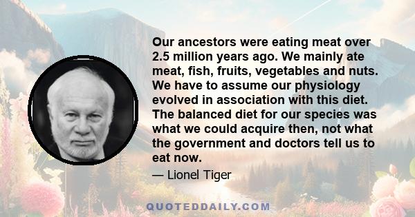 Our ancestors were eating meat over 2.5 million years ago. We mainly ate meat, fish, fruits, vegetables and nuts. We have to assume our physiology evolved in association with this diet. The balanced diet for our species 