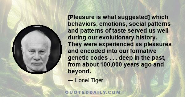 [Pleasure is what suggested] which behaviors, emotions, social patterns and patterns of taste served us well during our evolutionary history. They were experienced as pleasures and encoded into our formative genetic