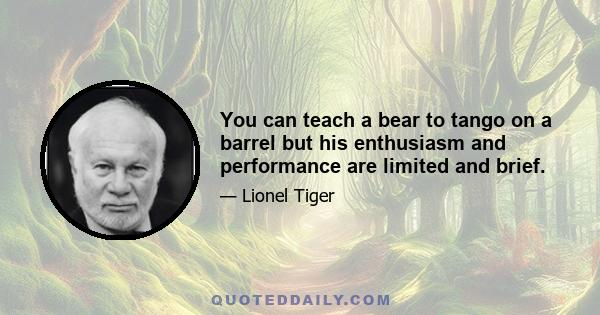 You can teach a bear to tango on a barrel but his enthusiasm and performance are limited and brief.