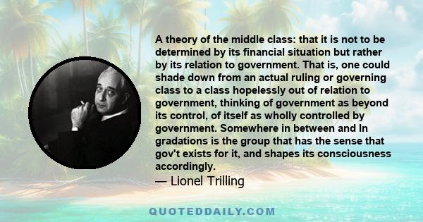 A theory of the middle class: that it is not to be determined by its financial situation but rather by its relation to government. That is, one could shade down from an actual ruling or governing class to a class