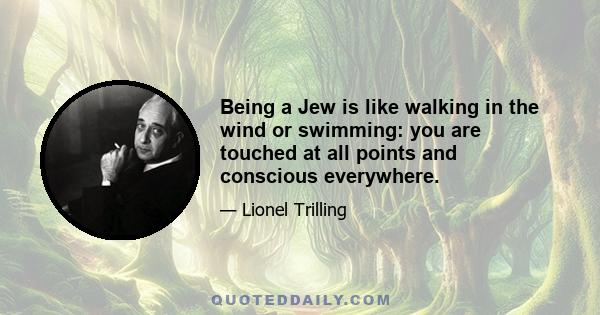 Being a Jew is like walking in the wind or swimming: you are touched at all points and conscious everywhere.