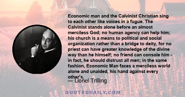 Economic man and the Calvinist Christian sing to each other like voices in a fugue. The Calvinist stands alone before an almost merciless God; no human agency can help him; his church is a means to political and social