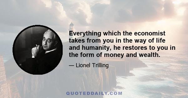 Everything which the economist takes from you in the way of life and humanity, he restores to you in the form of money and wealth.