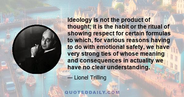 Ideology is not the product of thought; it is the habit or the ritual of showing respect for certain formulas to which, for various reasons having to do with emotional safety, we have very strong ties of whose meaning